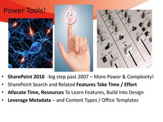 Power Tools!




•   SharePoint 2010 -big step past 2007 – More Power & Complexity!
•   SharePoint Search and Related Features Take Time / Effort
•   Allocate Time, Resources To Learn Features, Build Into Design
•   Leverage Metadata – and Content Types / Office Templates
 