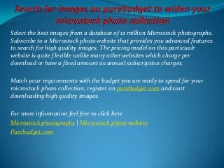 Select the best images from a database of 12 million Microstock photographs.
Subscribe to a Microstock photo website that provides you advanced features
to search for high quality images. The pricing model on this particualr
website is quite flexible unlike many other websites which charge per
download or have a fixed amount as annual subscription charges.
Match your requirements with the budget you are ready to spend for your
microstock photo collection, register on purebudget.com and start
downloading high quality images.
For more information feel free to click here
Microstock photographs | Microstock photo website
Purebudget.com
 
