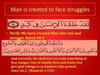 Man is created to face struggles


• Verily We have created Man into toil and
  struggle Balad,90:4




  And certainly, We shall test you with something of
  fear, hunger, loss of wealth, lives and fruits, but
  give glad tidings to as-Saabirin (the patient
  ones, etc.).” (Baqarah 2:155)
 