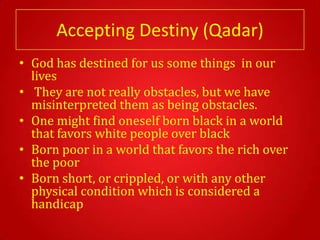 Accepting Destiny (Qadar)
• God has destined for us some things in our
  lives
• They are not really obstacles, but we have
  misinterpreted them as being obstacles.
• One might find oneself born black in a world
  that favors white people over black
• Born poor in a world that favors the rich over
  the poor
• Born short, or crippled, or with any other
  physical condition which is considered a
  handicap
 