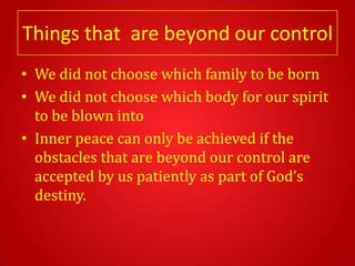 Things that are beyond our control
• We did not choose which family to be born
• We did not choose which body for our spirit
  to be blown into
• Inner peace can only be achieved if the
  obstacles that are beyond our control are
  accepted by us patiently as part of God’s
  destiny.
 