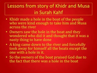 Lessons from story of Khidr and Musa
            in Surah Kahf
• Khidr made a hole in the boat of the people
  who were kind enough to take him and Musa
  across the river
• Owners saw the hole in the boat and they
  wondered who did it and thought that it was a
  nasty thing to have done
• A king came down to the river and forcefully
  took away for himself all the boats except the
  one with a hole in it.
• So the owners of the boat praised God due to
  the fact that there was a hole in the boat
 