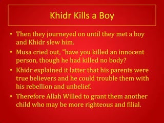 Khidr Kills a Boy
• Then they journeyed on until they met a boy
  and Khidr slew him.
• Musa cried out, "have you killed an innocent
  person, though he had killed no body?
• Khidr explained it latter that his parents were
  true believers and he could trouble them with
  his rebellion and unbelief.
• Therefore Allah Willed to grant them another
  child who may be more righteous and filial.
 