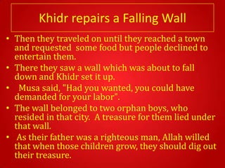 Khidr repairs a Falling Wall
• Then they traveled on until they reached a town
  and requested some food but people declined to
  entertain them.
• There they saw a wall which was about to fall
  down and Khidr set it up.
• Musa said, "Had you wanted, you could have
  demanded for your labor".
• The wall belonged to two orphan boys, who
  resided in that city. A treasure for them lied under
  that wall.
• As their father was a righteous man, Allah willed
  that when those children grow, they should dig out
  their treasure.
 