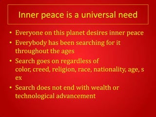 Inner peace is a universal need
• Everyone on this planet desires inner peace
• Everybody has been searching for it
  throughout the ages
• Search goes on regardless of
  color, creed, religion, race, nationality, age, s
  ex
• Search does not end with wealth or
  technological advancement
 
