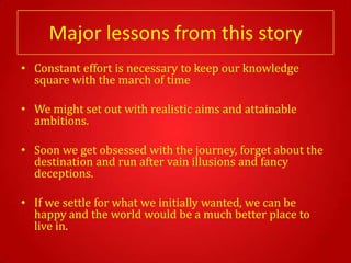 Major lessons from this story
• Constant effort is necessary to keep our knowledge
  square with the march of time

• We might set out with realistic aims and attainable
  ambitions.

• Soon we get obsessed with the journey, forget about the
  destination and run after vain illusions and fancy
  deceptions.

• If we settle for what we initially wanted, we can be
  happy and the world would be a much better place to
  live in.
 