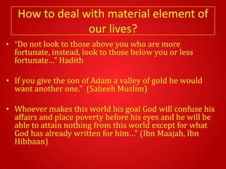 How to deal with material element of
                our lives?
• “Do not look to those above you who are more
  fortunate, instead, look to those below you or less
  fortunate…” Hadith

• If you give the son of Adam a valley of gold he would
  want another one.” (Saheeh Muslim)

• Whoever makes this world his goal God will confuse his
  affairs and place poverty before his eyes and he will be
  able to attain nothing from this world except for what
  God has already written for him…” (Ibn Maajah, Ibn
  Hibbaan)
 