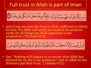 Full trust in Allah is part of Iman


• And if any one puts his trust in Allah, sufficient is (Allah)
  for him. For Allah will surely accomplish his purpose:
  verily, for all things has Allah appointed a due
  proportion. (TALAAQ 65:3)




• Say: "Nothing will happen to us except what Allah has
  decreed for us: He is our protector": and on Allah let the
  Believers put their trust. ( Taubah 9:51)
 