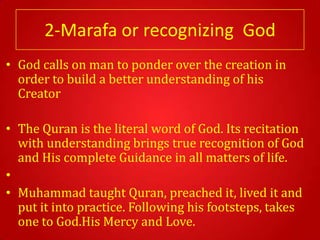 2-Marafa or recognizing God
• God calls on man to ponder over the creation in
  order to build a better understanding of his
  Creator

• The Quran is the literal word of God. Its recitation
  with understanding brings true recognition of God
  and His complete Guidance in all matters of life.
•
• Muhammad taught Quran, preached it, lived it and
  put it into practice. Following his footsteps, takes
  one to God.His Mercy and Love.
 