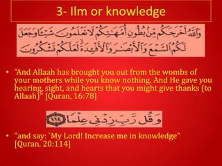3- Ilm or knowledge



• "And Allaah has brought you out from the wombs of
  your mothers while you know nothing. And He gave you
  hearing, sight, and hearts that you might give thanks (to
  Allaah)" [Quran, 16:78]



• "and say: `My Lord! Increase me in knowledge"
  [Quran, 20:114]
 