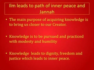Ilm leads to path of inner peace and
                Jannah
• The main purpose of acquiring knowledge is
  to bring us closer to our Creator.

• Knowledge is to be pursued and practiced
  with modesty and humility

• Knowledge leads to dignity, freedom and
  justice which leads to inner peace.
 