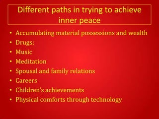 Different paths in trying to achieve
                inner peace
•   Accumulating material possessions and wealth
•   Drugs;
•   Music
•   Meditation
•   Spousal and family relations
•   Careers
•   Children’s achievements
•   Physical comforts through technology
 