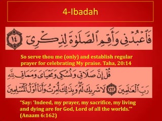 4-Ibadah



So serve thou me (only) and establish regular
prayer for celebrating My praise. Taha, 20:14




“Say: ‘Indeed, my prayer, my sacrifice, my living
and dying are for God, Lord of all the worlds.’”
(Anaam 6:162)
 