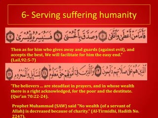 6- Serving suffering humanity


Then as for him who gives away and guards (against evil), and
accepts the best, We will facilitate for him the easy end."
(Lail,92:5-7)




'The believers ... are steadfast in prayers, and in whose wealth
there is a right acknowledged, for the poor and the destitute.
(Qur'an 70:22-24).

Prophet Muhammad (SAW) said "No wealth (of a servant of
Allah) is decreased because of charity." (Al-Tirmidhi, Hadith No.
2247).
 