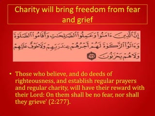 Charity will bring freedom from fear
                and grief




• Those who believe, and do deeds of
  righteousness, and establish regular prayers
  and regular charity, will have their reward with
  their Lord: On them shall be no fear, nor shall
  they grieve' (2:277).
 