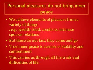 Personal pleasures do not bring inner
                peace
• We achieve elements of pleasure from a
  variety of things
  , e.g., wealth, food, comforts, intimate
  spousal relations
• But these do not last, they come and go
• True inner peace is a sense of stability and
  contentment
• This carries us through all the trials and
  difficulties of life.
 