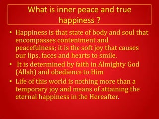 What is inner peace and true
               happiness ?
• Happiness is that state of body and soul that
  encompasses contentment and
  peacefulness; it is the soft joy that causes
  our lips, faces and hearts to smile.
• It is determined by faith in Almighty God
  (Allah) and obedience to Him
• Life of this world is nothing more than a
  temporary joy and means of attaining the
  eternal happiness in the Hereafter.
 