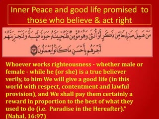 Inner Peace and good life promised to
     those who believe & act right



Whoever works righteousness - whether male or
female - while he (or she) is a true believer
verily, to him We will give a good life (in this
world with respect, contentment and lawful
provision), and We shall pay them certainly a
reward in proportion to the best of what they
used to do (i.e. Paradise in the Hereafter).”
(Nahal, 16:97)
 
