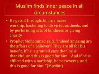 Muslim finds inner peace in all
            circumstances
• He gets it through, Iman, sincere
  worship, hastening to do virtuous deeds, and
  by performing acts of kindness or giving
  charity.
• Prophet Mohammad said, “Indeed amazing are
  the affairs of a believer! They are all for his
  benefit. If he is granted ease then he is
  thankful, and this is good for him. And if he is
  afflicted with a hardship, he perseveres, and
  this is good for him. ”(Muslim)
 