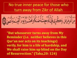No true inner peace for those who
    turn away from Zikr of Allah




“But whosoever turns away from My
Reminder (i.e. neither believes in this
Qur’an nor acts on its teachings)
verily, for him is a life of hardship, and
We shall raise him up blind on the Day
of Resurrection.” (Taha,20: 124)
 