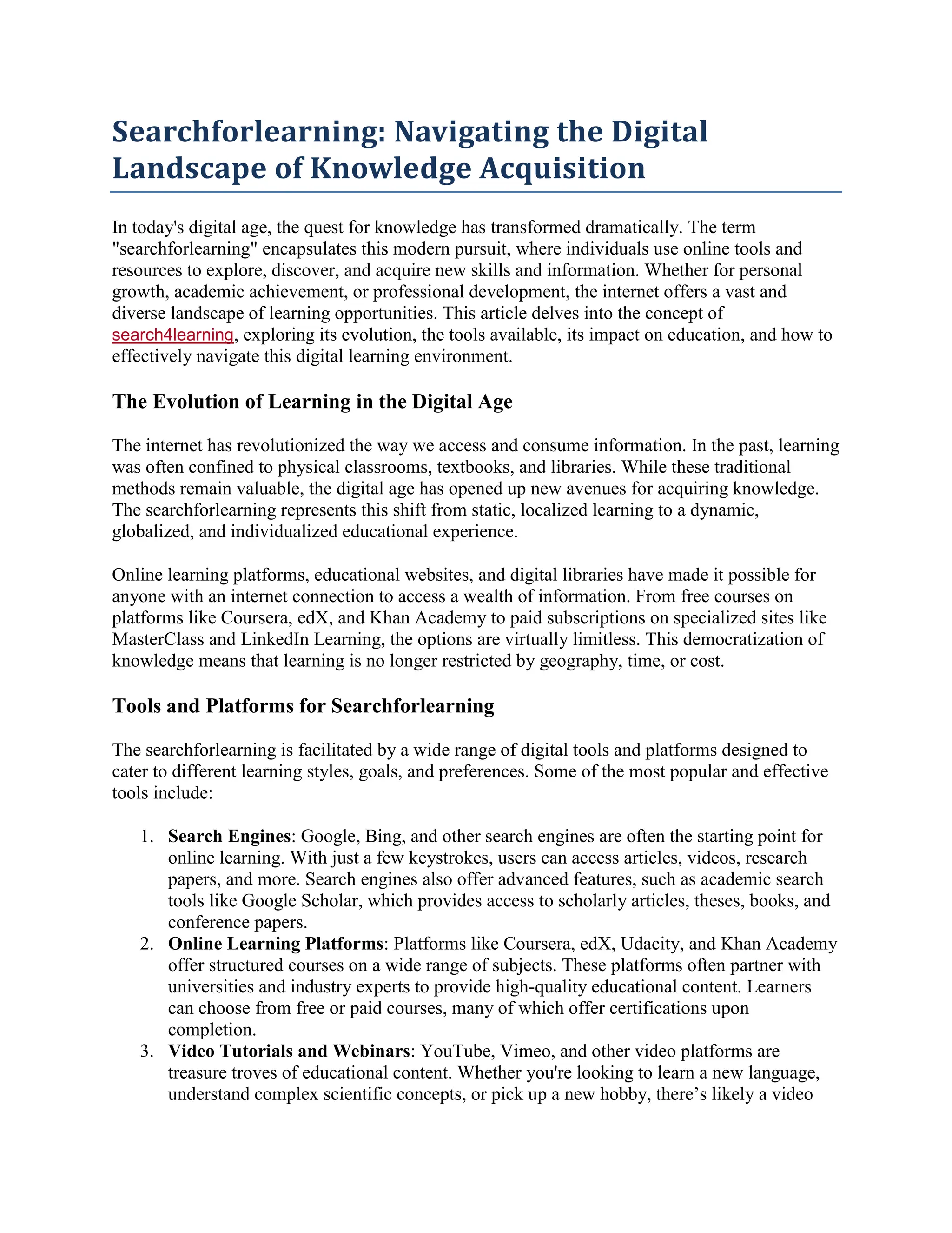 Searchforlearning: Navigating the Digital
Landscape of Knowledge Acquisition
In today's digital age, the quest for knowledge has transformed dramatically. The term
"searchforlearning" encapsulates this modern pursuit, where individuals use online tools and
resources to explore, discover, and acquire new skills and information. Whether for personal
growth, academic achievement, or professional development, the internet offers a vast and
diverse landscape of learning opportunities. This article delves into the concept of
search4learning, exploring its evolution, the tools available, its impact on education, and how to
effectively navigate this digital learning environment.
The Evolution of Learning in the Digital Age
The internet has revolutionized the way we access and consume information. In the past, learning
was often confined to physical classrooms, textbooks, and libraries. While these traditional
methods remain valuable, the digital age has opened up new avenues for acquiring knowledge.
The searchforlearning represents this shift from static, localized learning to a dynamic,
globalized, and individualized educational experience.
Online learning platforms, educational websites, and digital libraries have made it possible for
anyone with an internet connection to access a wealth of information. From free courses on
platforms like Coursera, edX, and Khan Academy to paid subscriptions on specialized sites like
MasterClass and LinkedIn Learning, the options are virtually limitless. This democratization of
knowledge means that learning is no longer restricted by geography, time, or cost.
Tools and Platforms for Searchforlearning
The searchforlearning is facilitated by a wide range of digital tools and platforms designed to
cater to different learning styles, goals, and preferences. Some of the most popular and effective
tools include:
1. Search Engines: Google, Bing, and other search engines are often the starting point for
online learning. With just a few keystrokes, users can access articles, videos, research
papers, and more. Search engines also offer advanced features, such as academic search
tools like Google Scholar, which provides access to scholarly articles, theses, books, and
conference papers.
2. Online Learning Platforms: Platforms like Coursera, edX, Udacity, and Khan Academy
offer structured courses on a wide range of subjects. These platforms often partner with
universities and industry experts to provide high-quality educational content. Learners
can choose from free or paid courses, many of which offer certifications upon
completion.
3. Video Tutorials and Webinars: YouTube, Vimeo, and other video platforms are
treasure troves of educational content. Whether you're looking to learn a new language,
understand complex scientific concepts, or pick up a new hobby, there’s likely a video
 