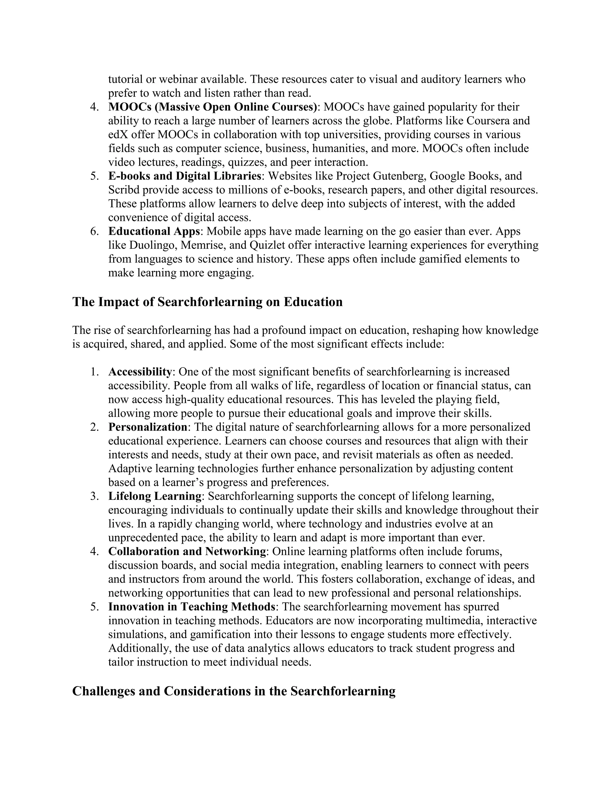 tutorial or webinar available. These resources cater to visual and auditory learners who
prefer to watch and listen rather than read.
4. MOOCs (Massive Open Online Courses): MOOCs have gained popularity for their
ability to reach a large number of learners across the globe. Platforms like Coursera and
edX offer MOOCs in collaboration with top universities, providing courses in various
fields such as computer science, business, humanities, and more. MOOCs often include
video lectures, readings, quizzes, and peer interaction.
5. E-books and Digital Libraries: Websites like Project Gutenberg, Google Books, and
Scribd provide access to millions of e-books, research papers, and other digital resources.
These platforms allow learners to delve deep into subjects of interest, with the added
convenience of digital access.
6. Educational Apps: Mobile apps have made learning on the go easier than ever. Apps
like Duolingo, Memrise, and Quizlet offer interactive learning experiences for everything
from languages to science and history. These apps often include gamified elements to
make learning more engaging.
The Impact of Searchforlearning on Education
The rise of searchforlearning has had a profound impact on education, reshaping how knowledge
is acquired, shared, and applied. Some of the most significant effects include:
1. Accessibility: One of the most significant benefits of searchforlearning is increased
accessibility. People from all walks of life, regardless of location or financial status, can
now access high-quality educational resources. This has leveled the playing field,
allowing more people to pursue their educational goals and improve their skills.
2. Personalization: The digital nature of searchforlearning allows for a more personalized
educational experience. Learners can choose courses and resources that align with their
interests and needs, study at their own pace, and revisit materials as often as needed.
Adaptive learning technologies further enhance personalization by adjusting content
based on a learner’s progress and preferences.
3. Lifelong Learning: Searchforlearning supports the concept of lifelong learning,
encouraging individuals to continually update their skills and knowledge throughout their
lives. In a rapidly changing world, where technology and industries evolve at an
unprecedented pace, the ability to learn and adapt is more important than ever.
4. Collaboration and Networking: Online learning platforms often include forums,
discussion boards, and social media integration, enabling learners to connect with peers
and instructors from around the world. This fosters collaboration, exchange of ideas, and
networking opportunities that can lead to new professional and personal relationships.
5. Innovation in Teaching Methods: The searchforlearning movement has spurred
innovation in teaching methods. Educators are now incorporating multimedia, interactive
simulations, and gamification into their lessons to engage students more effectively.
Additionally, the use of data analytics allows educators to track student progress and
tailor instruction to meet individual needs.
Challenges and Considerations in the Searchforlearning
 