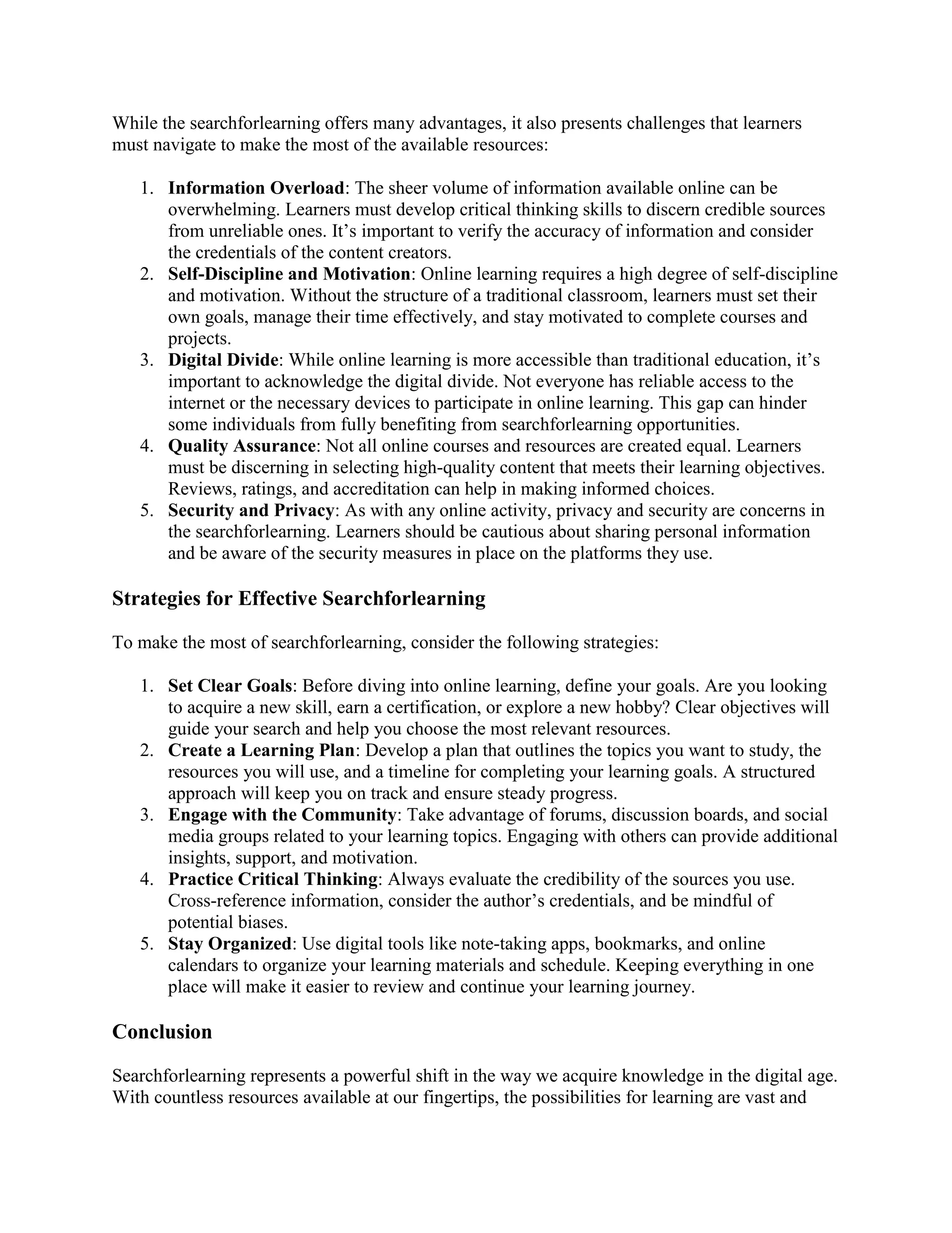 While the searchforlearning offers many advantages, it also presents challenges that learners
must navigate to make the most of the available resources:
1. Information Overload: The sheer volume of information available online can be
overwhelming. Learners must develop critical thinking skills to discern credible sources
from unreliable ones. It’s important to verify the accuracy of information and consider
the credentials of the content creators.
2. Self-Discipline and Motivation: Online learning requires a high degree of self-discipline
and motivation. Without the structure of a traditional classroom, learners must set their
own goals, manage their time effectively, and stay motivated to complete courses and
projects.
3. Digital Divide: While online learning is more accessible than traditional education, it’s
important to acknowledge the digital divide. Not everyone has reliable access to the
internet or the necessary devices to participate in online learning. This gap can hinder
some individuals from fully benefiting from searchforlearning opportunities.
4. Quality Assurance: Not all online courses and resources are created equal. Learners
must be discerning in selecting high-quality content that meets their learning objectives.
Reviews, ratings, and accreditation can help in making informed choices.
5. Security and Privacy: As with any online activity, privacy and security are concerns in
the searchforlearning. Learners should be cautious about sharing personal information
and be aware of the security measures in place on the platforms they use.
Strategies for Effective Searchforlearning
To make the most of searchforlearning, consider the following strategies:
1. Set Clear Goals: Before diving into online learning, define your goals. Are you looking
to acquire a new skill, earn a certification, or explore a new hobby? Clear objectives will
guide your search and help you choose the most relevant resources.
2. Create a Learning Plan: Develop a plan that outlines the topics you want to study, the
resources you will use, and a timeline for completing your learning goals. A structured
approach will keep you on track and ensure steady progress.
3. Engage with the Community: Take advantage of forums, discussion boards, and social
media groups related to your learning topics. Engaging with others can provide additional
insights, support, and motivation.
4. Practice Critical Thinking: Always evaluate the credibility of the sources you use.
Cross-reference information, consider the author’s credentials, and be mindful of
potential biases.
5. Stay Organized: Use digital tools like note-taking apps, bookmarks, and online
calendars to organize your learning materials and schedule. Keeping everything in one
place will make it easier to review and continue your learning journey.
Conclusion
Searchforlearning represents a powerful shift in the way we acquire knowledge in the digital age.
With countless resources available at our fingertips, the possibilities for learning are vast and
 