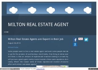 ..... 
.... 
......... 
....................... 
..... 
... ........ ........ 
MILTON REAL ESTATE AGENT 
HOME 
Milton Real Estate Agents are Expert in their Job 
August 26, 2014 
Willard Fuller 
Some people want to hire a real estate agent and even some people decide 
to go for the process of purchasing a land lonely. One thing to notice over 
the times is that an amount of experienced investors looking in a novel city 
will pursue a good agent mainly novice investors those were capable to do it 
lonely. What’s the reason some of these experienced investors choose to 
effort with milton real estate agents? 
.... 
open in browser PRO version Are you a developer? Try out the HTML to PDF API pdfcrowd.com 
 