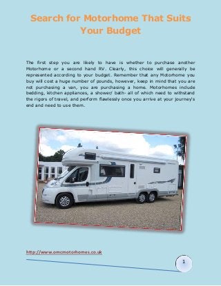 Search for Motorhome That Suits 
http://www.omcmotorhomes.co.uk 
1 
Your Budget 
The first step you are likely to have is whether to purchase another 
Motorhome or a second hand RV. Clearly, this choice will generally be 
represented according to your budget. Remember that any Motorhome you 
buy will cost a huge number of pounds, however, keep in mind that you are 
not purchasing a van, you are purchasing a home. Motorhomes include 
bedding, kitchen appliances, a shower/ bath- all of which need to withstand 
the rigors of travel, and perform flawlessly once you arrive at your journey's 
end and need to use them. 
 
