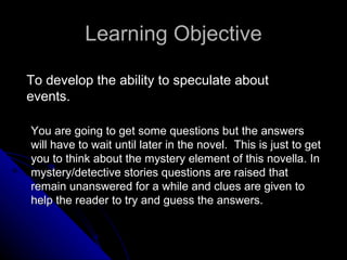 Learning Objective You are going to get some questions but the answers will have to wait until later in the novel.  This is just to get you to think about the mystery element of this novella. In mystery/detective stories questions are raised that remain unanswered for a while and clues are given to help the reader to try and guess the answers.  To develop the ability to speculate about events. 