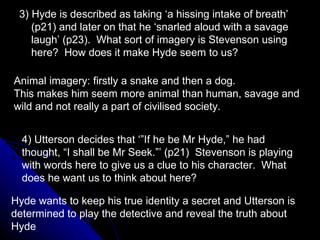 3) Hyde is described as taking ‘a hissing intake of breath’ (p21) and later on that he ‘snarled aloud with a savage laugh’ (p23).  What sort of imagery is Stevenson using here?  How does it make Hyde seem to us? 4) Utterson decides that ‘”If he be Mr Hyde,” he had thought, “I shall be Mr Seek.”’ (p21)  Stevenson is playing with words here to give us a clue to his character.  What does he want us to think about here? Animal imagery: firstly a snake and then a dog. This makes him seem more animal than human, savage and wild and not really a part of civilised society. Hyde wants to keep his true identity a secret and Utterson is determined to play the detective and reveal the truth about Hyde 