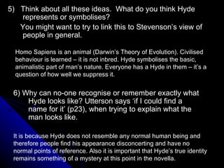 5)  Think about all these ideas.  What do you think Hyde represents or symbolises? You might want to try to link this to Stevenson’s view of people in general. 6) Why can no-one recognise or remember exactly what Hyde looks like? Utterson says ‘if I could find a name for it’ (p23), when trying to explain what the man looks like.  Homo Sapiens is an animal (Darwin’s Theory of Evolution). Civilised behaviour is learned – it is not inbred. Hyde symbolises the basic, animalistic part of man’s nature. Everyone has a Hyde in them – it’s a question of how well we suppress it. It is because Hyde does not resemble any normal human being and therefore people find his appearance disconcerting and have no normal points of reference. Also it is important that Hyde’s true identity remains something of a mystery at this point in the novella. 