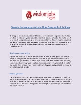 Search for Nursing Jobs is Now Easy with Job Sites
Nursing jobs is in continuous demand because of the constant progress in the medical
care field. In India, every year around thousands of jobs are offered in the market out of
which health care professional jobs ranks at top position, so the nursing jobs are getting
attention of students pursuing graduation in science & technology. It’s very easy to enrol
for a nursing course; all you need is a graduate or post graduate degree in science
(major in science).
Nursing as a career option
Anyone can work as a nurse whether male or female, both types are needed in
hospitals. The jobs for nurses are also available in government hospitals where an
employee will get the best facilities, high salary and other benefits like PF facility,
pension, etc. Even the private hospitals offer excellent growth options to their workers
that enable them to learn more from the job that help you to easily get a job in abroad or
in reputed hospitals of India.
Skills requirement
The qualified nurses those have a valid degree from authorized colleges or institutions
will get direct placement from their colleges, either they can search for jobs by using job
websites. In present situation, it is very hard to give placement to each & every single
candidate this is the reason why people are moving towards online job search sites to
look for job openings.
 