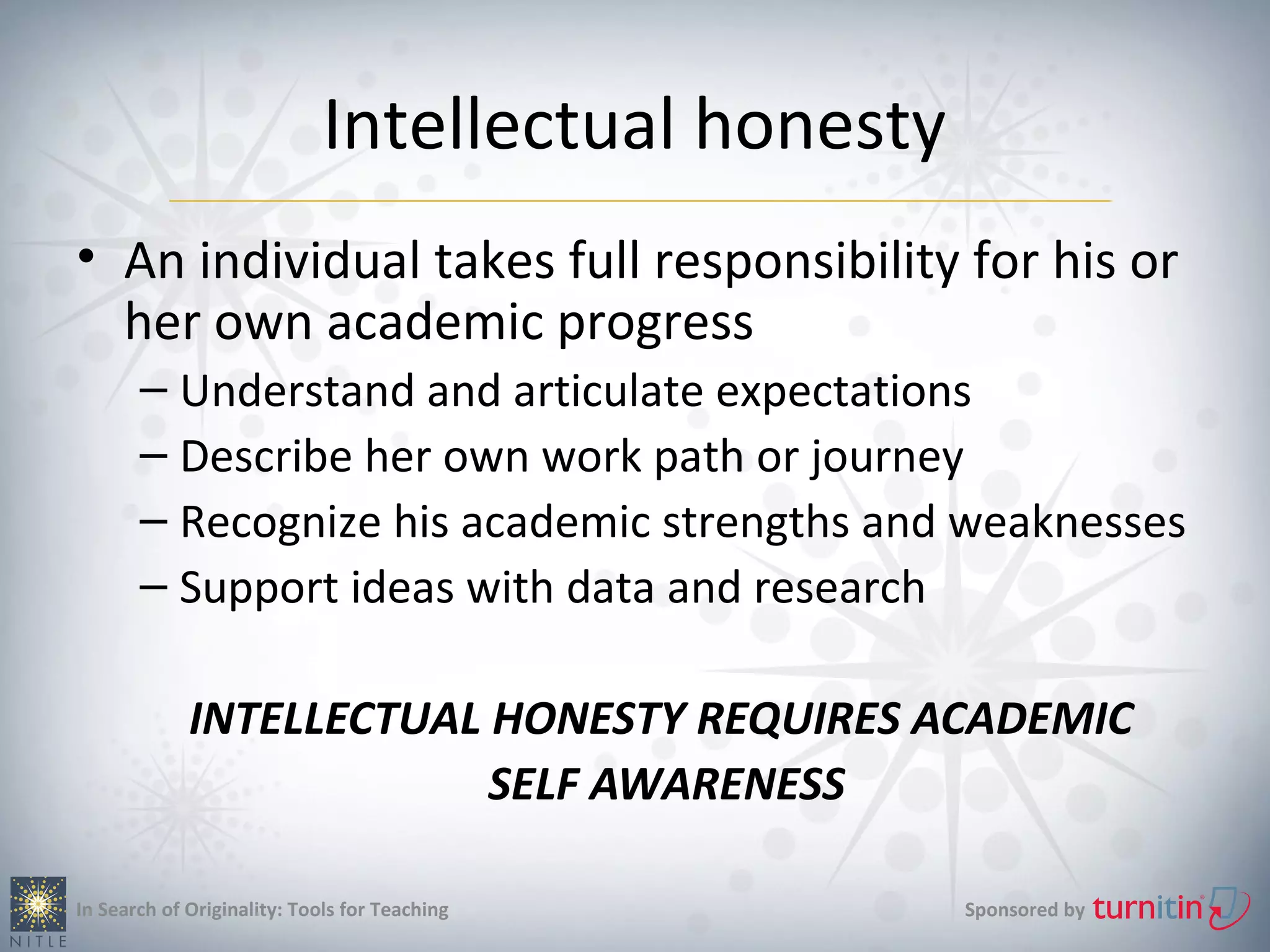 Intellectual honesty
• An individual takes full responsibility for his or
  her own academic progress
       – Understand and articulate expectations
       – Describe her own work path or journey
       – Recognize his academic strengths and weaknesses
       – Support ideas with data and research

             INTELLECTUAL HONESTY REQUIRES ACADEMIC
                          SELF AWARENESS

In Search of Originality: Tools for Teaching        Sponsored by
 
