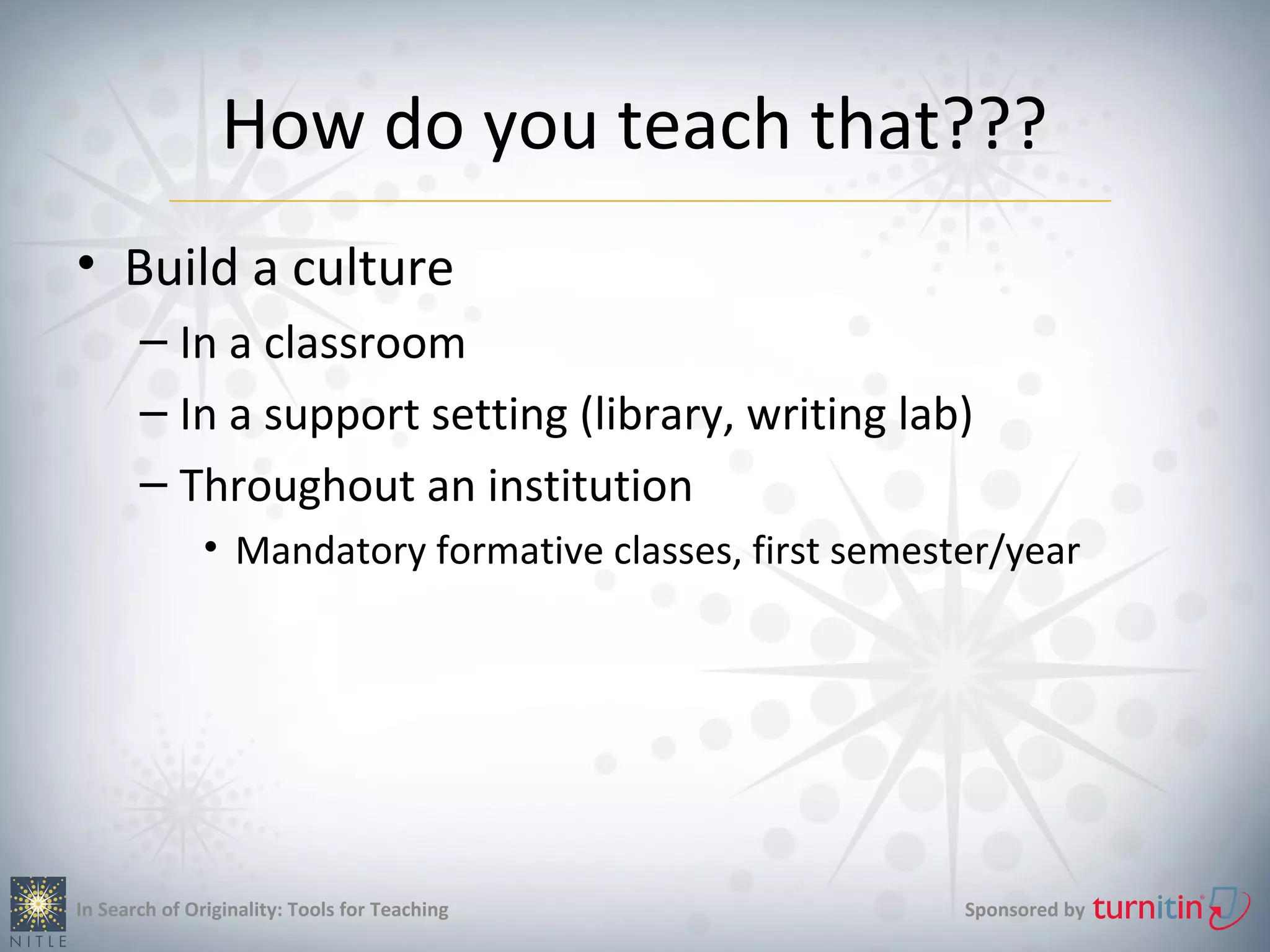 How do you teach that???
• Build a culture
       – In a classroom
       – In a support setting (library, writing lab)
       – Throughout an institution
               • Mandatory formative classes, first semester/year




In Search of Originality: Tools for Teaching              Sponsored by
 