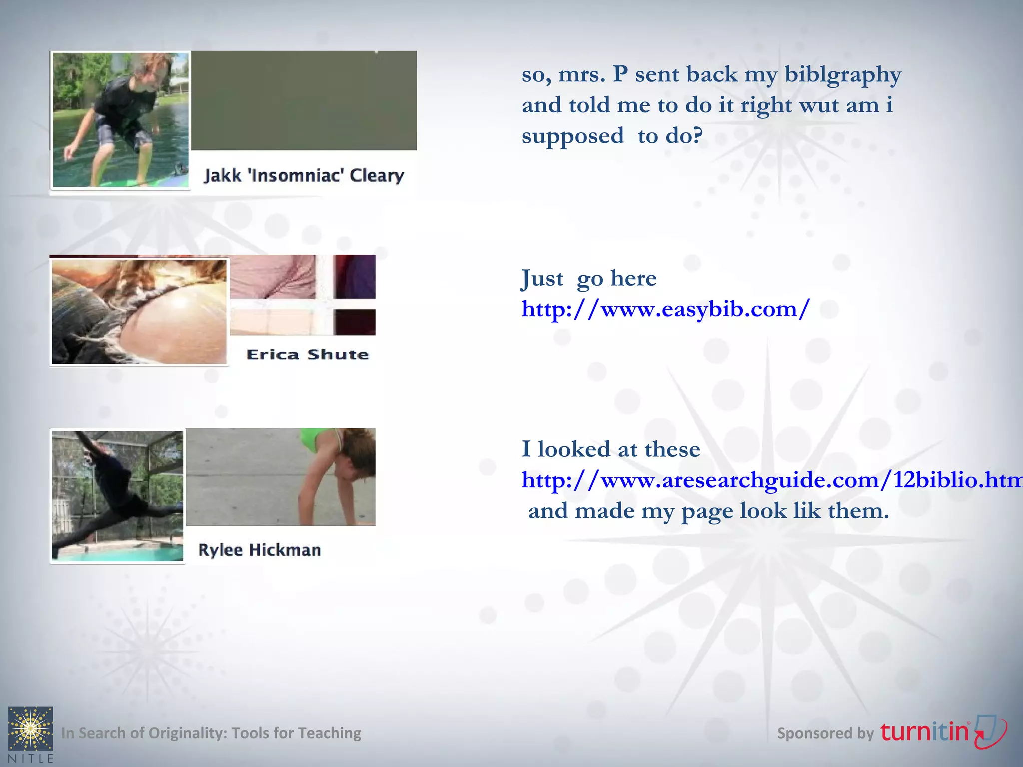 so, mrs. P sent back my biblgraphy
                                               and told me to do it right wut am i
                                               supposed to do?




                                               Just go here
                                               http://www.easybib.com/




                                               I looked at these
                                               http://www.aresearchguide.com/12biblio.htm
                                                and made my page look lik them.




In Search of Originality: Tools for Teaching                          Sponsored by
 