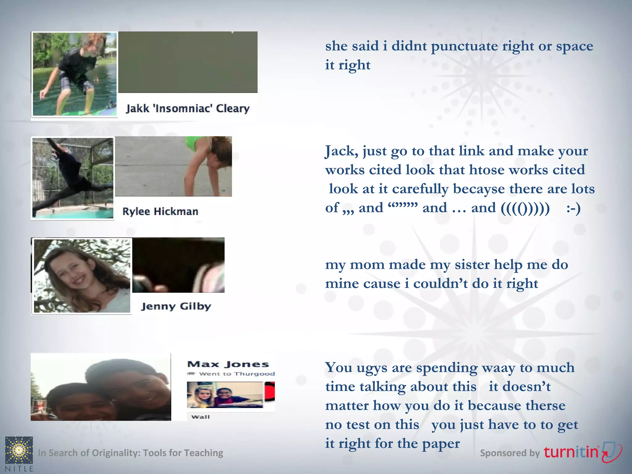 she said i didnt punctuate right or space
                                               it right




                                               Jack, just go to that link and make your
                                               works cited look that htose works cited
                                                look at it carefully becayse there are lots
                                               of ,,, and “””” and … and (((())))) :-)


                                               my mom made my sister help me do
                                               mine cause i couldn’t do it right




                                               You ugys are spending waay to much
                                               time talking about this it doesn’t
                                               matter how you do it because therse
                                               no test on this you just have to to get
                                               it right for the paper
In Search of Originality: Tools for Teaching                            Sponsored by
 