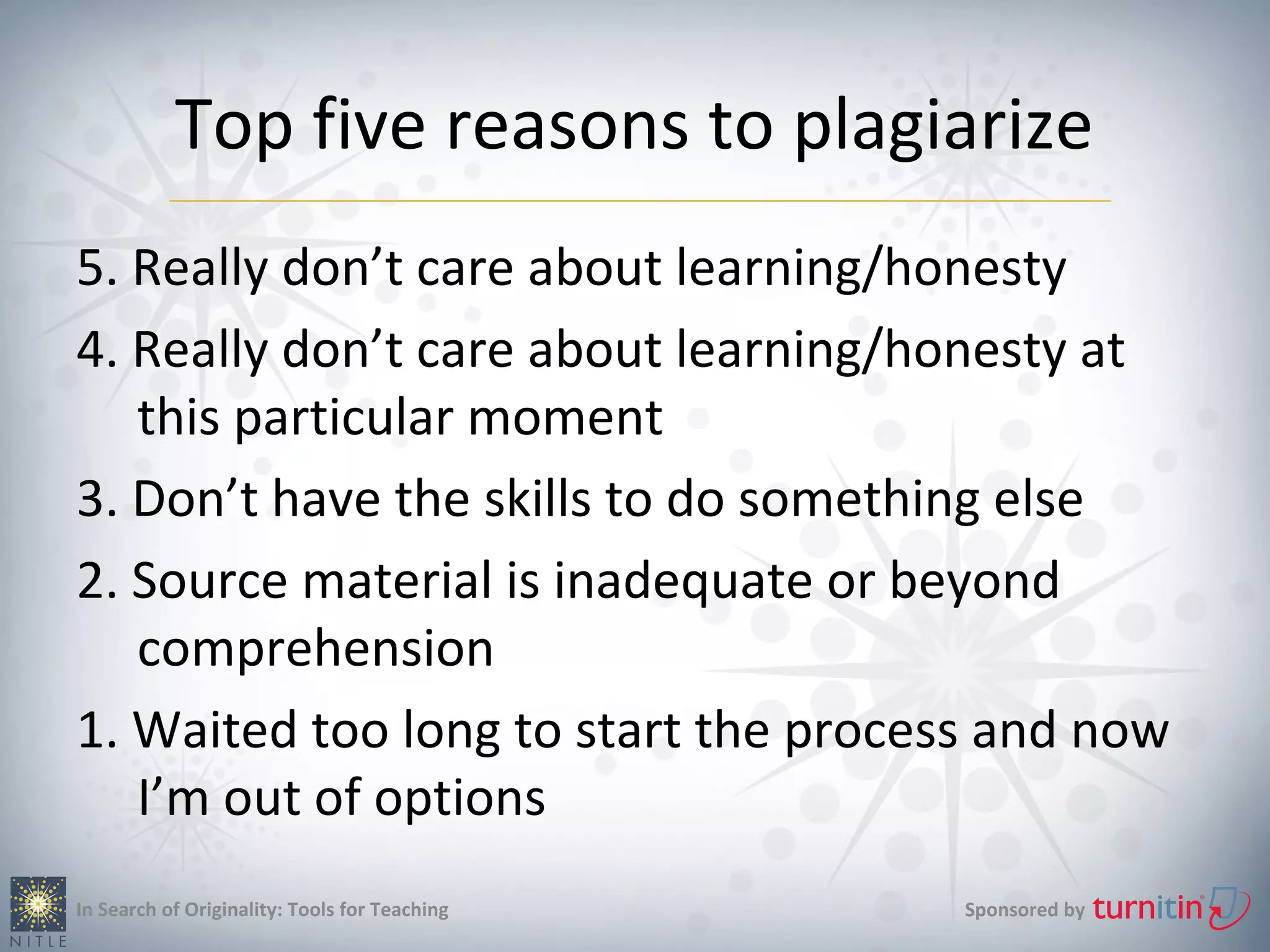 Top five reasons to plagiarize
5. Really don’t care about learning/honesty
4. Really don’t care about learning/honesty at
   this particular moment
3. Don’t have the skills to do something else
2. Source material is inadequate or beyond
   comprehension
1. Waited too long to start the process and now
   I’m out of options
In Search of Originality: Tools for Teaching   Sponsored by
 
