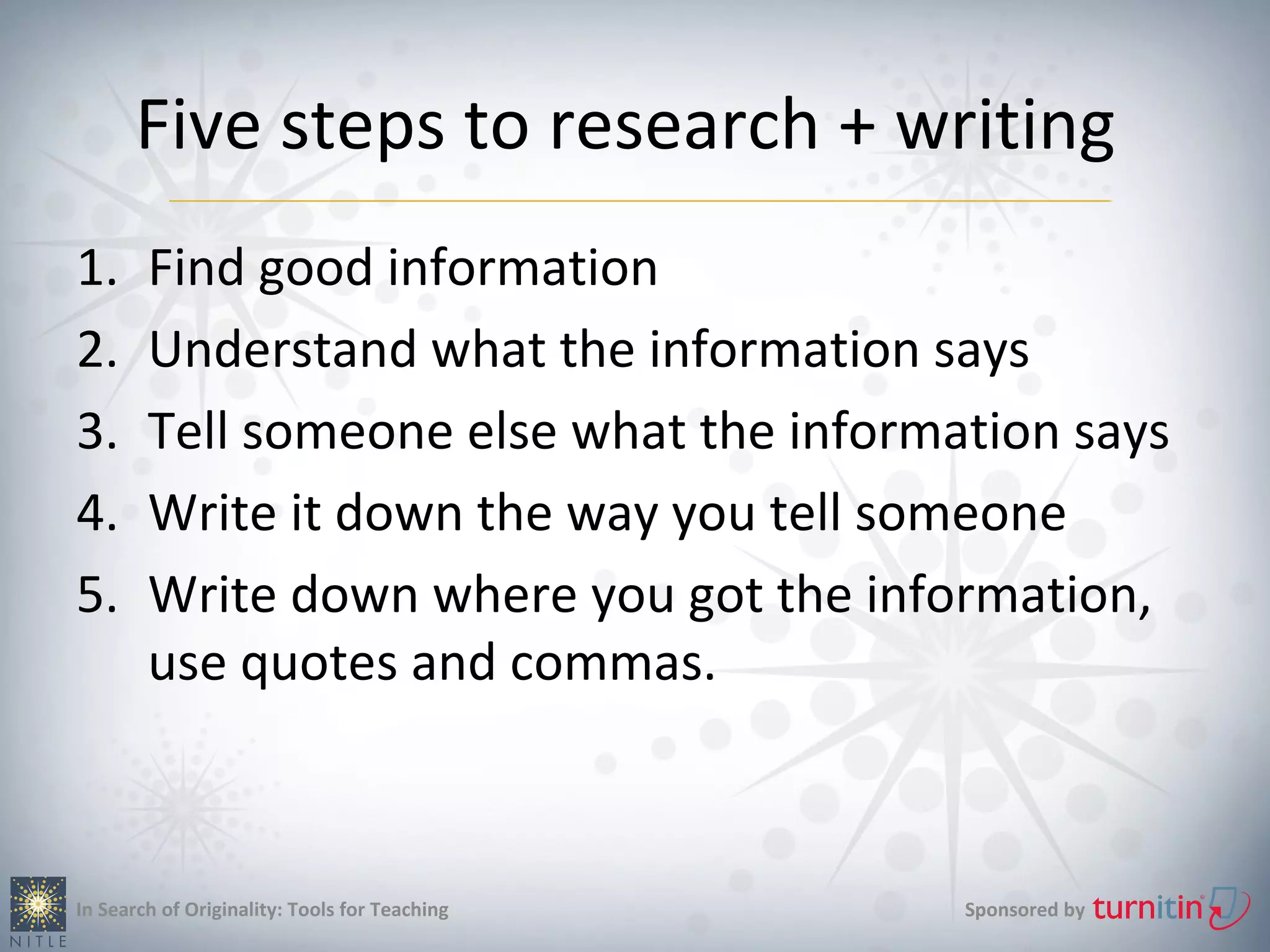 Five steps to research + writing
1.      Find good information
2.      Understand what the information says
3.      Tell someone else what the information says
4.      Write it down the way you tell someone
5.      Write down where you got the information,
        use quotes and commas.



In Search of Originality: Tools for Teaching   Sponsored by
 