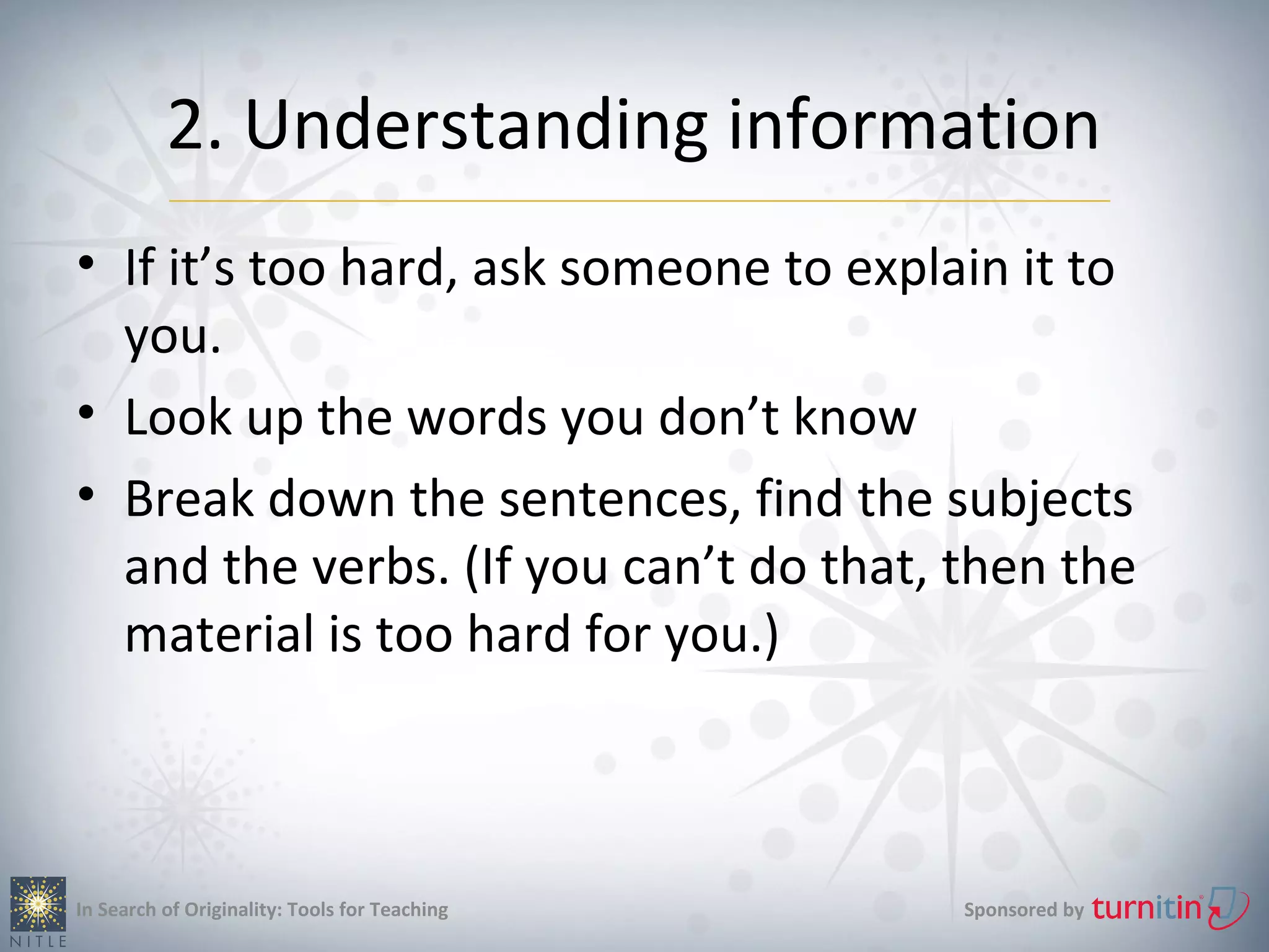 2. Understanding information
• If it’s too hard, ask someone to explain it to
  you.
• Look up the words you don’t know
• Break down the sentences, find the subjects
  and the verbs. (If you can’t do that, then the
  material is too hard for you.)



In Search of Originality: Tools for Teaching   Sponsored by
 