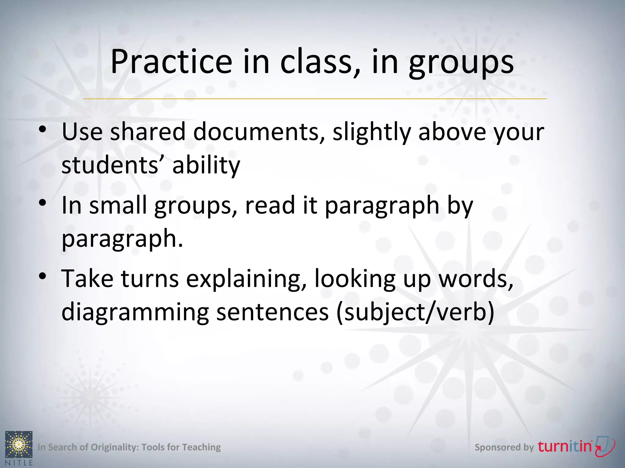 Practice in class, in groups
• Use shared documents, slightly above your
  students’ ability
• In small groups, read it paragraph by
  paragraph.
• Take turns explaining, looking up words,
  diagramming sentences (subject/verb)



In Search of Originality: Tools for Teaching   Sponsored by
 