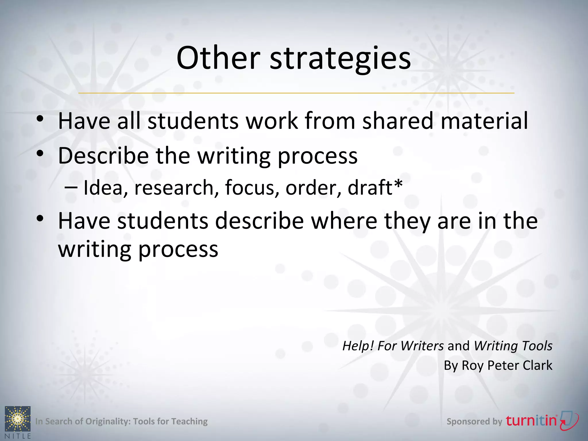 Other strategies
• Have all students work from shared material
• Describe the writing process
       – Idea, research, focus, order, draft*
• Have students describe where they are in the
  writing process


                                               Help! For Writers and Writing Tools
                                                                By Roy Peter Clark


In Search of Originality: Tools for Teaching                    Sponsored by
 
