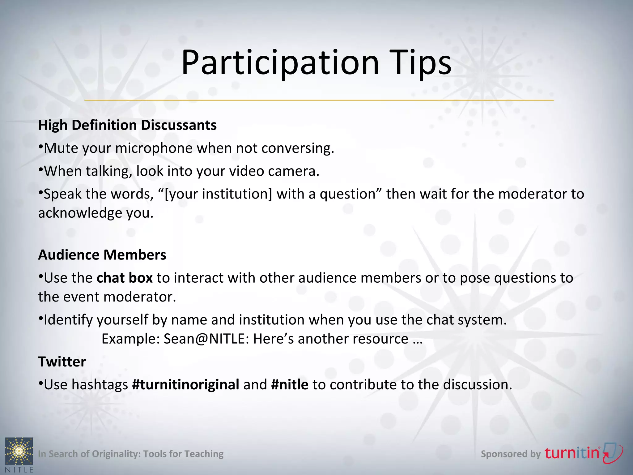 Participation Tips
High Definition Discussants
•Mute your microphone when not conversing.
•When talking, look into your video camera.
•Speak the words, “[your institution] with a question” then wait for the moderator to
acknowledge you.

Audience Members
•Use the chat box to interact with other audience members or to pose questions to
the event moderator.
•Identify yourself by name and institution when you use the chat system.
           Example: Sean@NITLE: Here’s another resource …
Twitter
•Use hashtags #turnitinoriginal and #nitle to contribute to the discussion.



In Search of Originality: Tools for Teaching                        Sponsored by
 