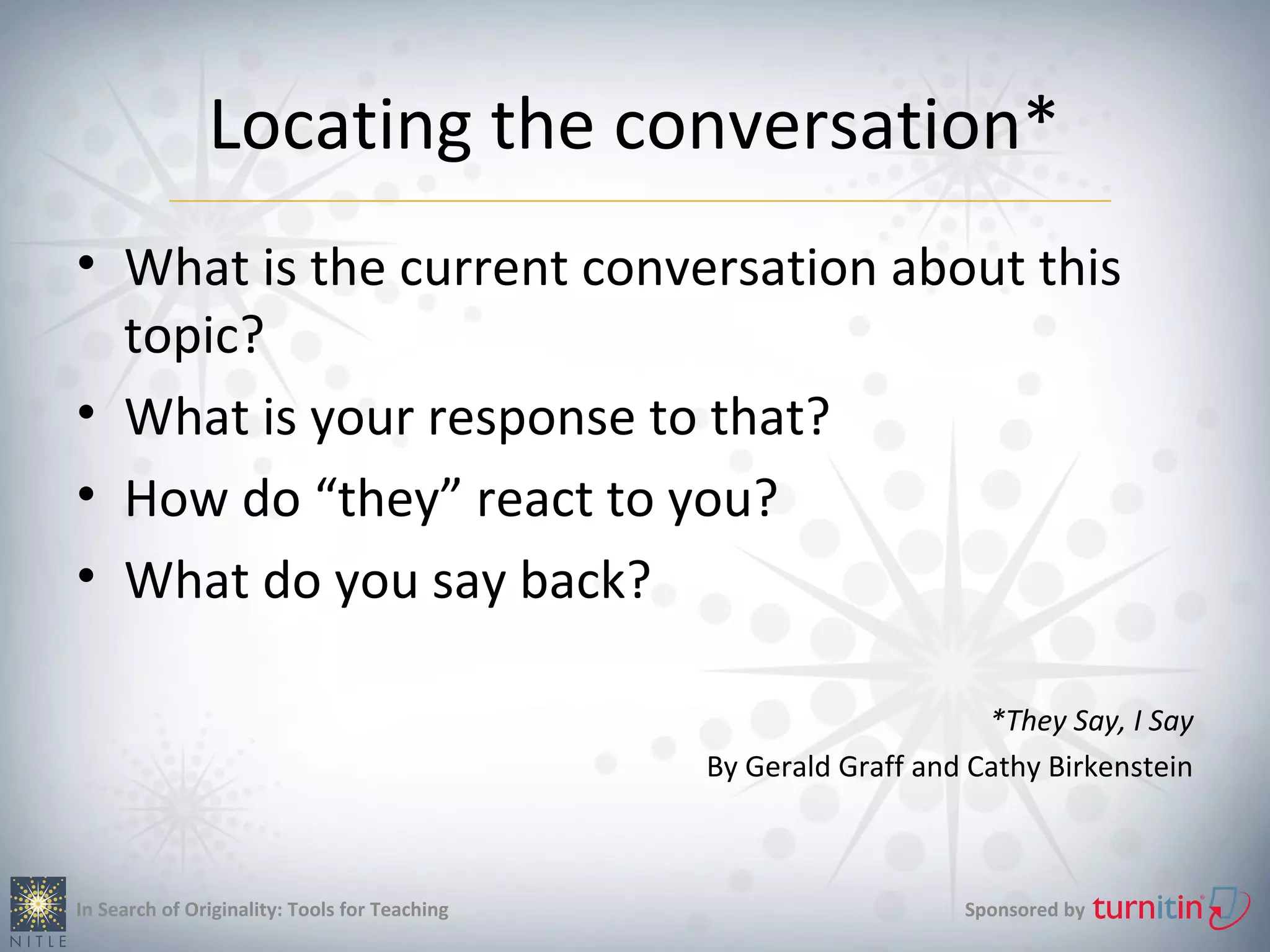 Locating the conversation*
• What is the current conversation about this
  topic?
• What is your response to that?
• How do “they” react to you?
• What do you say back?

                                                                    *They Say, I Say
                                               By Gerald Graff and Cathy Birkenstein



In Search of Originality: Tools for Teaching                      Sponsored by
 
