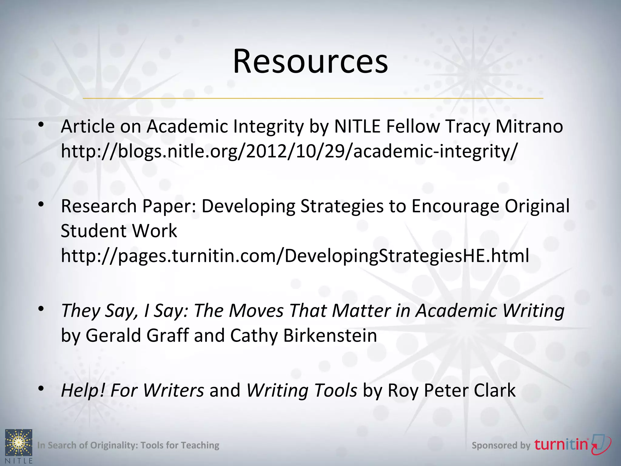 Resources
• Article on Academic Integrity by NITLE Fellow Tracy Mitrano
  http://blogs.nitle.org/2012/10/29/academic-integrity/

• Research Paper: Developing Strategies to Encourage Original
  Student Work
  http://pages.turnitin.com/DevelopingStrategiesHE.html

• They Say, I Say: The Moves That Matter in Academic Writing
  by Gerald Graff and Cathy Birkenstein

• Help! For Writers and Writing Tools by Roy Peter Clark

In Search of Originality: Tools for Teaching               Sponsored by
 