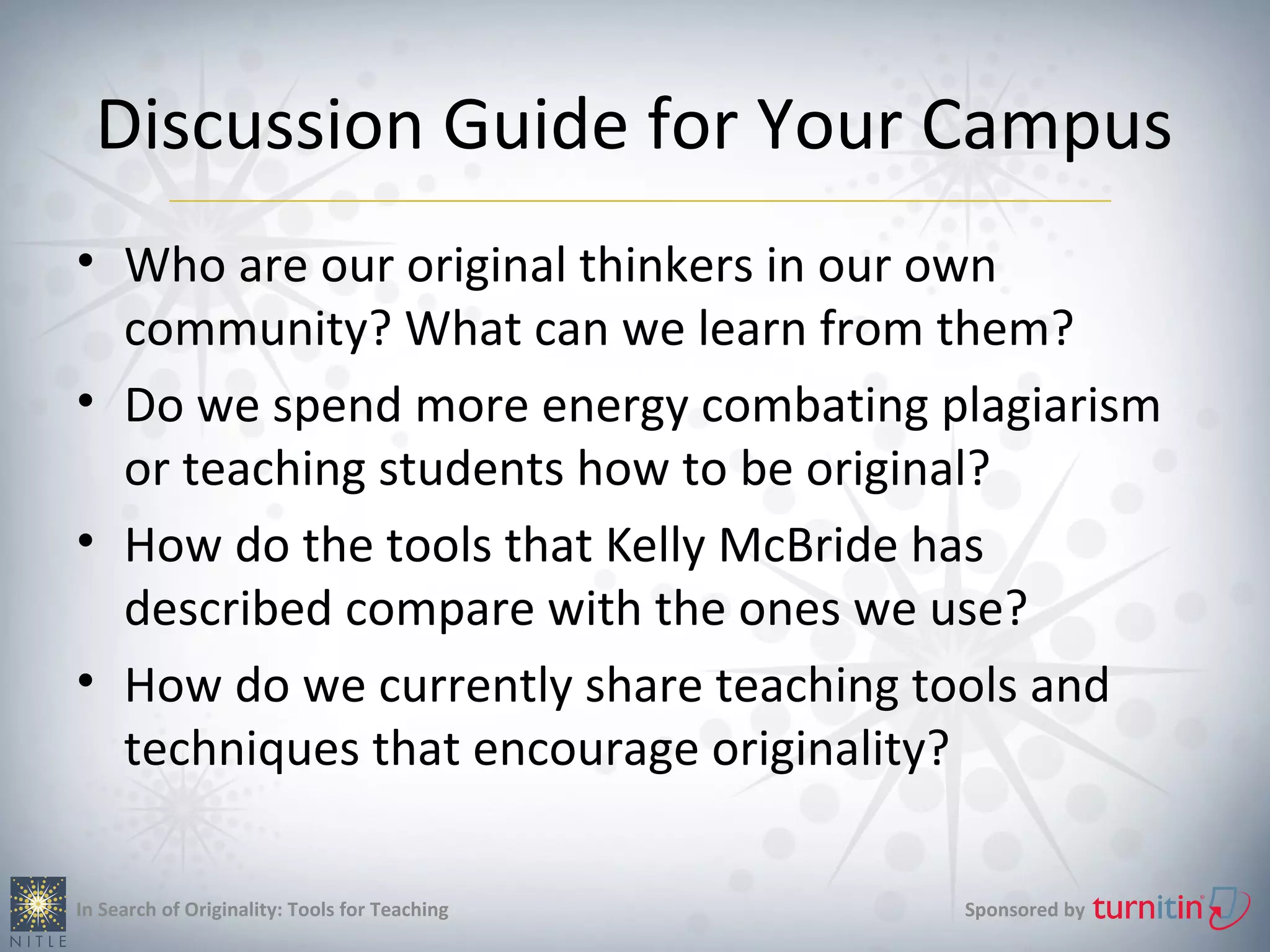 Discussion Guide for Your Campus
• Who are our original thinkers in our own
  community? What can we learn from them?
• Do we spend more energy combating plagiarism
  or teaching students how to be original?
• How do the tools that Kelly McBride has
  described compare with the ones we use?
• How do we currently share teaching tools and
  techniques that encourage originality?

In Search of Originality: Tools for Teaching   Sponsored by
 
