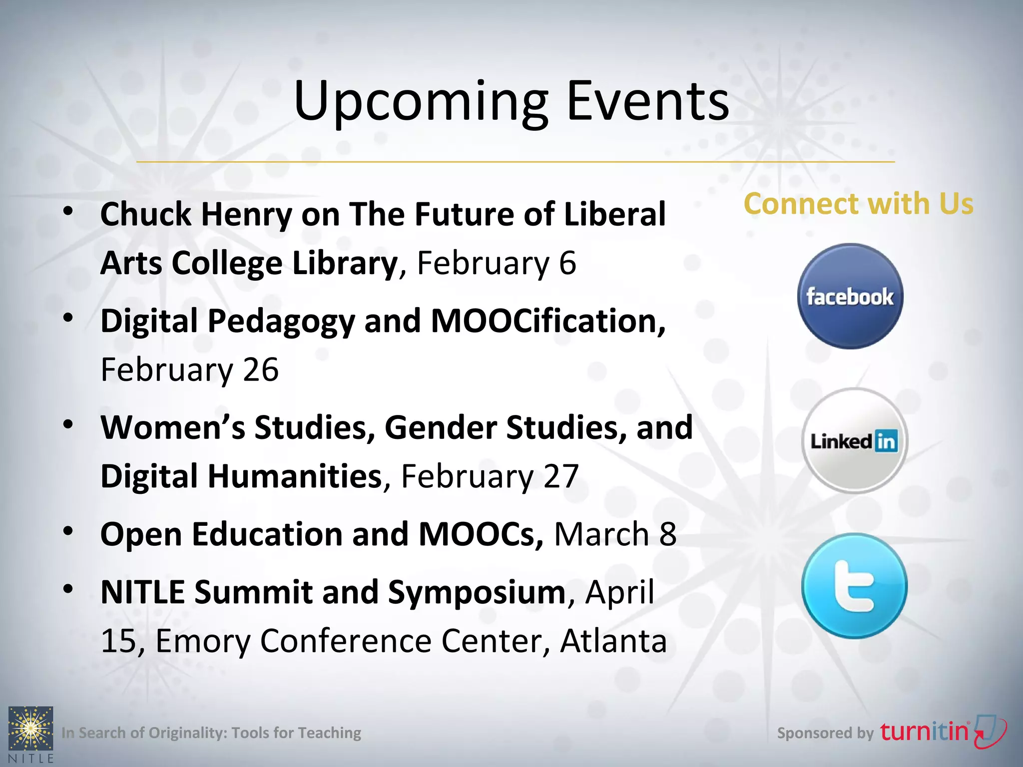 Upcoming Events
• Chuck Henry on The Future of Liberal             Connect with Us
  Arts College Library, February 6
• Digital Pedagogy and MOOCification,
  February 26
• Women’s Studies, Gender Studies, and
  Digital Humanities, February 27
• Open Education and MOOCs, March 8
• NITLE Summit and Symposium, April
  15, Emory Conference Center, Atlanta

In Search of Originality: Tools for Teaching         Sponsored by
 