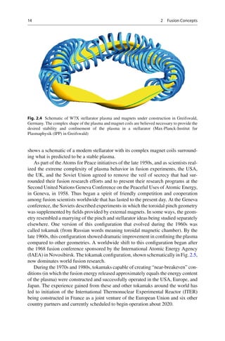 14 2 Fusion Concepts
shows a schematic of a modern stellarator with its complex magnet coils surround-
ing what is predicted to be a stable plasma.
As part of the Atoms for Peace initiatives of the late 1950s, and as scientists real-
ized the extreme complexity of plasma behavior in fusion experiments, the USA,
the UK, and the Soviet Union agreed to remove the veil of secrecy that had sur-
rounded their fusion research efforts and to present their research programs at the
Second United Nations Geneva Conference on the Peaceful Uses of Atomic Energy,
in Geneva, in 1958. Thus began a spirit of friendly competition and cooperation
among fusion scientists worldwide that has lasted to the present day. At the Geneva
conference, the Soviets described experiments in which the toroidal pinch geometry
was supplemented by ﬁelds provided by external magnets. In some ways, the geom-
etry resembled a marrying of the pinch and stellarator ideas being studied separately
elsewhere. One version of this conﬁguration that evolved during the 1960s was
called tokamak (from Russian words meaning toroidal magnetic chamber). By the
late 1960s, this conﬁguration showed dramatic improvement in conﬁning the plasma
compared to other geometries. A worldwide shift to this conﬁguration began after
the 1968 fusion conference sponsored by the International Atomic Energy Agency
(IAEA) in Novosibirsk. The tokamak conﬁguration, shown schematically in Fig. 2.5,
now dominates world fusion research.
During the 1970s and 1980s, tokamaks capable of creating “near-breakeven” con-
ditions (in which the fusion energy released approximately equals the energy content
of the plasma) were constructed and successfully operated in the USA, Europe, and
Japan. The experience gained from these and other tokamaks around the world has
led to initiation of the International Thermonuclear Experimental Reactor (ITER)
being constructed in France as a joint venture of the European Union and six other
country partners and currently scheduled to begin operation about 2020.
Fig. 2.4 Schematic of W7X stellarator plasma and magnets under construction in Greifswald,
Germany. The complex shape of the plasma and magnet coils are believed necessary to provide the
desired stability and conﬁnement of the plasma in a stellarator (Max-Planck-Institut fur
Plasmaphysik (IPP) in Greifswald)
 