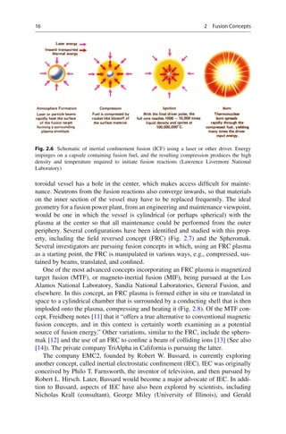 16 2 Fusion Concepts
toroidal vessel has a hole in the center, which makes access difﬁcult for mainte-
nance. Neutrons from the fusion reactions also converge inwards, so that materials
on the inner section of the vessel may have to be replaced frequently. The ideal
geometry for a fusion power plant, from an engineering and maintenance viewpoint,
would be one in which the vessel is cylindrical (or perhaps spherical) with the
plasma at the center so that all maintenance could be performed from the outer
periphery. Several conﬁgurations have been identiﬁed and studied with this prop-
erty, including the ﬁeld reversed concept (FRC) (Fig. 2.7) and the Spheromak.
Several investigators are pursuing fusion concepts in which, using an FRC plasma
as a starting point, the FRC is manipulated in various ways, e.g., compressed, sus-
tained by beams, translated, and conﬁned.
One of the most advanced concepts incorporating an FRC plasma is magnetized
target fusion (MTF), or magneto-inertial fusion (MIF), being pursued at the Los
Alamos National Laboratory, Sandia National Laboratories, General Fusion, and
elsewhere. In this concept, an FRC plasma is formed either in situ or translated in
space to a cylindrical chamber that is surrounded by a conducting shell that is then
imploded onto the plasma, compressing and heating it (Fig. 2.8). Of the MTF con-
cept, Freidberg notes [11] that it “offers a true alternative to conventional magnetic
fusion concepts, and in this context is certainly worth examining as a potential
source of fusion energy.” Other variations, similar to the FRC, include the sphero-
mak [12] and the use of an FRC to conﬁne a beam of colliding ions [13] (See also
[14]). The private company TriAlpha in California is pursuing the latter.
The company EMC2, founded by Robert W. Bussard, is currently exploring
another concept, called inertial electrostatic conﬁnement (IEC). IEC was originally
conceived by Philo T. Farnsworth, the inventor of television, and then pursued by
Robert L. Hirsch. Later, Bussard would become a major advocate of IEC. In addi-
tion to Bussard, aspects of IEC have also been explored by scientists, including
Nicholas Krall (consultant), George Miley (University of Illinois), and Gerald
Fig. 2.6 Schematic of inertial conﬁnement fusion (ICF) using a laser or other driver. Energy
impinges on a capsule containing fusion fuel, and the resulting compression produces the high
density and temperature required to initiate fusion reactions (Lawrence Livermore National
Laboratory)
 