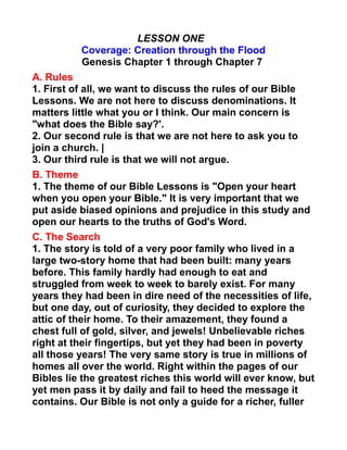 LESSON ONE
Coverage: Creation through the Flood
Genesis Chapter 1 through Chapter 7
A. Rules
1. First of all, we want to discuss the rules of our Bible
Lessons. We are not here to discuss denominations. It
matters little what you or I think. Our main concern is
"what does the Bible say?'.
2. Our second rule is that we are not here to ask you to
join a church. |
3. Our third rule is that we will not argue.
B. Theme
1. The theme of our Bible Lessons is "Open your heart
when you open your Bible." It is very important that we
put aside biased opinions and prejudice in this study and
open our hearts to the truths of God's Word.
C. The Search
1. The story is told of a very poor family who lived in a
large two-story home that had been built: many years
before. This family hardly had enough to eat and
struggled from week to week to barely exist. For many
years they had been in dire need of the necessities of life,
but one day, out of curiosity, they decided to explore the
attic of their home. To their amazement, they found a
chest full of gold, silver, and jewels! Unbelievable riches
right at their fingertips, but yet they had been in poverty
all those years! The very same story is true in millions of
homes all over the world. Right within the pages of our
Bibles lie the greatest riches this world will ever know, but
yet men pass it by daily and fail to heed the message it
contains. Our Bible is not only a guide for a richer, fuller
 